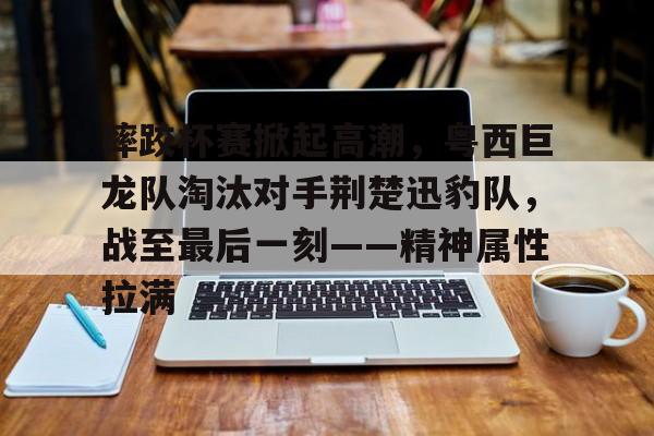 关于摔跤杯赛掀起高潮，粤西巨龙队淘汰对手荆楚迅豹队，战至最后一刻——精神属性拉满的信息