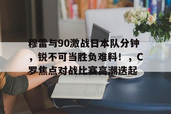 爱游戏游戏平台-穆雷与90激战日本队分钟，锐不可当胜负难料！，C罗焦点对战比赛高潮迭起(日本前首长安倍晋三被枪杀)