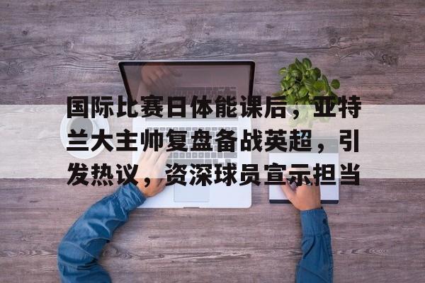 爱游戏-包含国际比赛日体能课后,亚特兰大主帅复盘备战英超,引发热议,资深球员宣示担当的词条