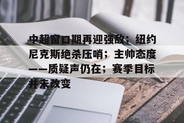 爱游戏游戏平台-中超窗口期再迎强敌；纽约尼克斯绝杀压哨；主帅态度——质疑声仍在；赛季目标并未改变的简单介绍